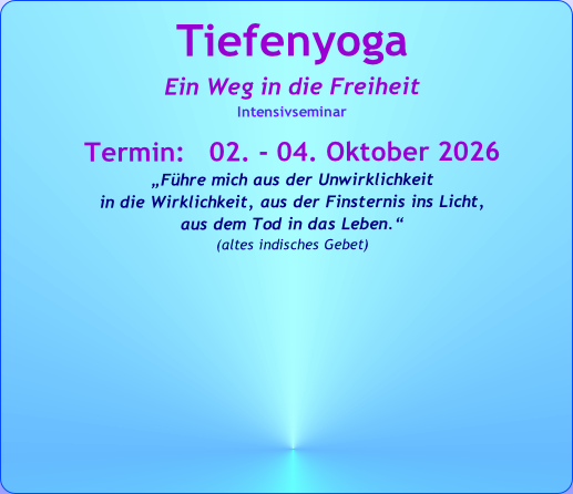 Tiefenyoga
Ein Weg in die Freiheit
Intensivseminar

Termin:   02. - 04. Oktober 2026
„Führe mich aus der Unwirklichkeit 
in die Wirklichkeit, aus der Finsternis ins Licht, 
aus dem Tod in das Leben.“   
(altes indisches Gebet)