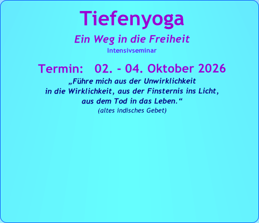 Tiefenyoga
Ein Weg in die Freiheit
Intensivseminar

Termin:   02. - 04. Oktober 2026
„Führe mich aus der Unwirklichkeit 
in die Wirklichkeit, aus der Finsternis ins Licht, 
aus dem Tod in das Leben.“   
(altes indisches Gebet)