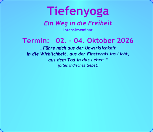Tiefenyoga
Ein Weg in die Freiheit
Intensivseminar
Termin: 02. - 04. Oktober 2026
„Führe mich aus der Unwirklichkeit
in die Wirklichkeit, aus der Finsternis ins Licht,
aus dem Tod in das Leben.“
(altes indisches Gebet)