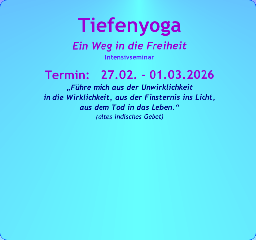 Tiefenyoga
Ein Weg in die Freiheit
Intensivseminar
Termin: 27.02. - 01.03.2026
„Führe mich aus der Unwirklichkeit
in die Wirklichkeit, aus der Finsternis ins Licht,
aus dem Tod in das Leben.“
(altes indisches Gebet)